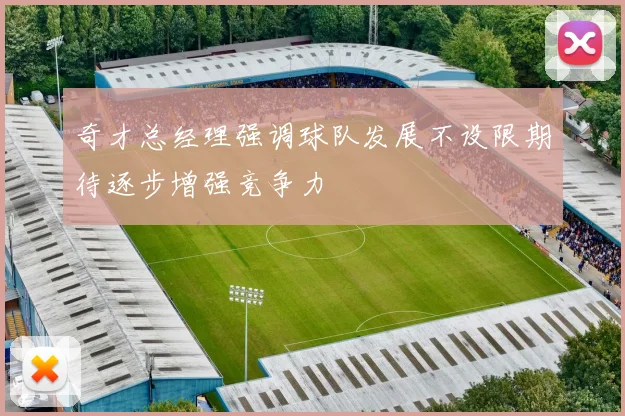 奇才总经理强调球队发展不设限期待逐步增强竞争力