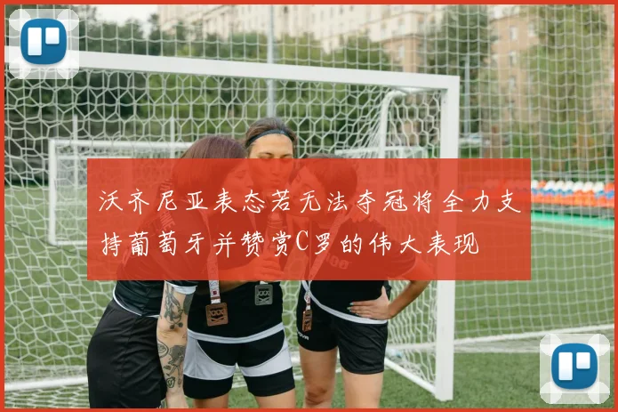 沃齐尼亚表态若无法夺冠将全力支持葡萄牙并赞赏C罗的伟大表现