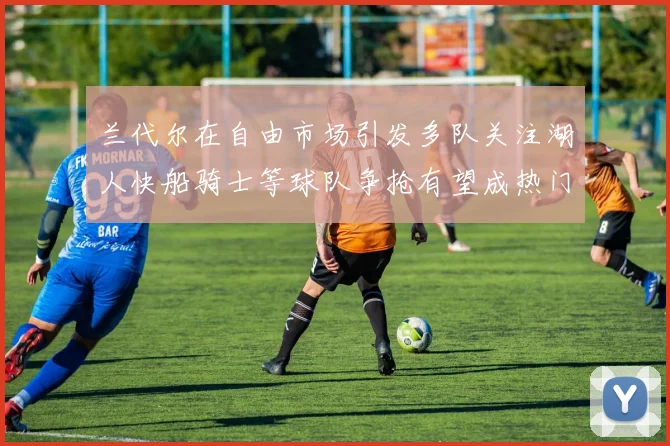 兰代尔在自由市场引发多队关注湖人快船骑士等球队争抢有望成热门球员