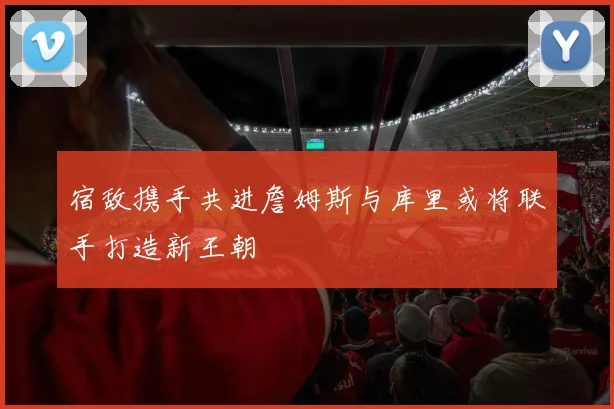 宿敌携手共进詹姆斯与库里或将联手打造新王朝