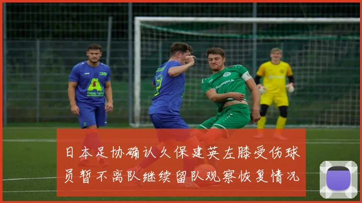 日本足协确认久保建英左膝受伤球员暂不离队继续留队观察恢复情况