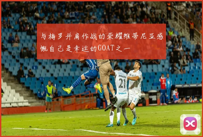 与梅罗并肩作战的荣耀维蒂尼亚感慨自己是幸运的GOAT之一